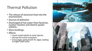 Thermal Pollution
• The release of excessive heat into the
environment.
• Sources of pollution:
• Discharged of hot water from factories,
nuclear reactors and electric power
stations.
• Glass buildings.
• Effects:
• Cause instant death to some species.
• Disrupt the entire ecosystem.
• Encourages rapid growth for algae, leading
to higher BOD value.
 