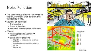 Noise Pollution
• The occurrence of excessive noise in
the environment that disturbs the
tranquility of life.
• Sources of pollution:
• Trains and cars.
• Construction sites.
• Machines and equipment in factories.
• Effects:
• Hearing problems.(≥ 80db 
deafness)
• Stress related problems
• High blood pressure and coronary
disease.
• Emotional and mental disturbances.
• Ulcers
• headaches
Noise map.
 