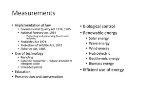 Measurements
• Implementation of law
• Environmental Quality Act 1974, 1985
• National Forestry Act 1984
• Protecting and preserving forests and
wildlifes
• Pesticides Act 1974
• Protection of Wildlife Act, 1972
• Fisheries Act, 1985
• Use of technology
• Recycling
• Catalytic converter – reduce amount of
nitrogen oxide
• Unleaded petrol
• Education
• Preservation and conservation
• Biological control
• Renewable energy
• Solar energy
• Wave energy
• Wind energy
• Hydroelectric
• Geothermic energy
• Biomass energy
• Efficient use of energy
 