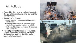 Air Pollution
• Caused by the presence of pollutants in
the air which are harmful to life and the
environment.
• Sources of pollution:
• Open burning  rubbish, deforestation,
solid waste.
• Burning of fossil fuel  electrical power
stations, combustion engines of vehicles
• Release of toxic gas and waste  factories
and industries
• Type of pollutants includes soot, lead,
carbon monoxide, oxide of nitrogen,
hydrocarbon, carbon dioxide, smog,
haze, sulphur dioxide.
 