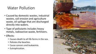 Water Pollution
• Caused by domestic wastes, industrial
wastes, soil erosion and agriculture
waste, oil spillage that are discharged
directly into waters.
• Type of pollutants includes heavy
metals, radioactive waste, fertilizers.
• Effects:
• Causes death to all life forms in the sea.
• Pollutes the beaches.
• Cause cancers and leukaemia.
• Eutrophication.
 