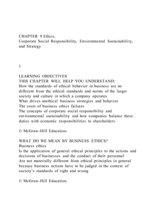 CHAPTER 9 Ethics,
Corporate Social Responsibility, Environmental Sustainability,
and Strategy
1
LEARNING OBJECTIVES
THIS CHAPTER WILL HELP YOU UNDERSTAND:
How the standards of ethical behavior in business are no
different from the ethical standards and norms of the larger
society and culture in which a company operates
What drives unethical business strategies and behavior
The costs of business ethics failures
The concepts of corporate social responsibility and
environmental sustainability and how companies balance these
duties with economic responsibilities to shareholders
© McGraw-Hill Education.
WHAT DO WE MEAN BY BUSINESS ETHICS?
Business ethics
Is the application of general ethical principles to the actions and
decisions of businesses and the conduct of their personnel
Are not materially different from ethical principles in general
because business actions have to be judged in the context of
society’s standards of right and wrong
© McGraw-Hill Education.
 