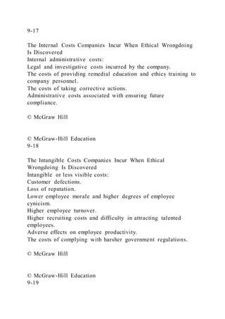 9-17
The Internal Costs Companies Incur When Ethical Wrongdoing
Is Discovered
Internal administrative costs:
Legal and investigative costs incurred by the company.
The costs of providing remedial education and ethics training to
company personnel.
The costs of taking corrective actions.
Administrative costs associated with ensuring future
compliance.
© McGraw Hill
© McGraw-Hill Education
9-18
The Intangible Costs Companies Incur When Ethical
Wrongdoing Is Discovered
Intangible or less visible costs:
Customer defections.
Loss of reputation.
Lower employee morale and higher degrees of employee
cynicism.
Higher employee turnover.
Higher recruiting costs and difficulty in attracting talented
employees.
Adverse effects on employee productivity.
The costs of complying with harsher government regulations.
© McGraw Hill
© McGraw-Hill Education
9-19
 