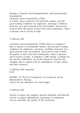 Strategy, Corporate Social Responsibility, and Environmental
Sustainability
Corporate social responsibility (CSR):
Is a firm’s duty to operate in an honorable manner, provide
good working conditions for employees, encourage workforce
diversity, be a good steward of the environment, and actively
work to better the quality of life in the local communities where
it operates and in society at large.
© McGraw Hill
Corporate social responsibility (CSR) refers to a company’s
duty to operate in an honorable manner, provide good working
conditions for employees, encourage workforce diversity, be a
good steward of the environment, and actively work to better
the quality of life in the local communities where it oper ates
and in society at large. A company’s CSR strategy is defined by
the specific combination of socially beneficial activities the
company opts to support with its contributions of time, money,
and other resources.
© McGraw-Hill Education
9-20
FIGURE 9.2 The Five Components of a Corporate Social
Responsibility Strategy
Access the text alternative for slide images.
© McGraw Hill
Actions to ensure the company operates honorably and ethically
Actions to support philanthropy, participate in community
service, and better the quality of life worldwide
 