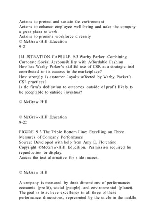 Actions to protect and sustain the environment
Actions to enhance employee well-being and make the company
a great place to work
Actions to promote workforce diversity
© McGraw-Hill Education
9-21
ILLUSTRATION CAPSULE 9.3 Warby Parker: Combining
Corporate Social Responsibility with Affordable Fashion
How has Warby Parker’s skillful use of CSR as a strategic tool
contributed to its success in the marketplace?
How strongly is customer loyalty affected by Warby Parker’s
CSR practices?
Is the firm’s dedication to outcomes outside of profit likely to
be acceptable to outside investors?
© McGraw Hill
© McGraw-Hill Education
9-22
FIGURE 9.3 The Triple Bottom Line: Excelling on Three
Measures of Company Performance
Source: Developed with help from Amy E. Florentino.
Copyright ©McGraw-Hill Education. Permission required for
reproduction or display.
Access the text alternative for slide images.
© McGraw Hill
A company is measured by three dimensions of performance:
economic (profit), social (people), and environmental (planet).
The goal is to achieve excellence in all three of these
performance dimensions, represented by the circle in the middle
 