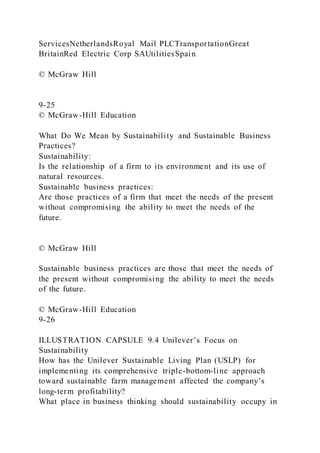 ServicesNetherlandsRoyal Mail PLCTransportationGreat
BritainRed Electric Corp SAUtilitiesSpain
© McGraw Hill
9-25
© McGraw-Hill Education
What Do We Mean by Sustainability and Sustainable Business
Practices?
Sustainability:
Is the relationship of a firm to its environment and its use of
natural resources.
Sustainable business practices:
Are those practices of a firm that meet the needs of the present
without compromising the ability to meet the needs of the
future.
© McGraw Hill
Sustainable business practices are those that meet the needs of
the present without compromising the ability to meet the needs
of the future.
© McGraw-Hill Education
9-26
ILLUSTRATION CAPSULE 9.4 Unilever’s Focus on
Sustainability
How has the Unilever Sustainable Living Plan (USLP) for
implementing its comprehensive triple-bottom-line approach
toward sustainable farm management affected the company’s
long-term profitability?
What place in business thinking should sustainability occupy in
 