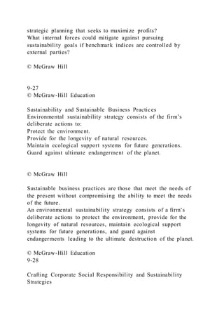 strategic planning that seeks to maximize profits?
What internal forces could mitigate against pursuing
sustainability goals if benchmark indices are controlled by
external parties?
© McGraw Hill
9-27
© McGraw-Hill Education
Sustainability and Sustainable Business Practices
Environmental sustainability strategy consists of the firm’s
deliberate actions to:
Protect the environment.
Provide for the longevity of natural resources.
Maintain ecological support systems for future generations.
Guard against ultimate endangerment of the planet.
© McGraw Hill
Sustainable business practices are those that meet the needs of
the present without compromising the ability to meet the needs
of the future.
An environmental sustainability strategy consists of a firm’s
deliberate actions to protect the environment, provide for the
longevity of natural resources, maintain ecological support
systems for future generations, and guard against
endangerments leading to the ultimate destruction of the planet.
© McGraw-Hill Education
9-28
Crafting Corporate Social Responsibility and Sustainability
Strategies
 