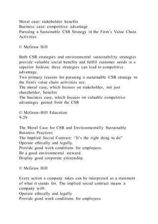 Moral case: stakeholder benefits
Business case: competitive advantage
Pursuing a Sustainable CSR Strategy in the Firm’s Value Chain
Activities
© McGraw Hill
Both CSR strategies and environmental sustainability strategies
provide valuable social benefits and fulfill customer needs in a
superior fashion; these strategies can lead to competitive
advantage.
Two primary reasons for pursuing a sustainable CSR strategy in
the firm's value chain activities are:
The moral case, which focuses on stakeholder, not just
shareholder, benefits
The business case, which focuses on valuable competitive
advantages gained from the CSR
© McGraw-Hill Education
9-29
The Moral Case for CSR and Environmentally Sustainable
Business Practices
The Implied Social Contract: “It’s the right thing to do”
Operate ethically and legally.
Provide good work conditions for employees.
Be a good environmental steward.
Display good corporate citizenship.
© McGraw Hill
Every action a company takes can be interpreted as a statement
of what it stands for. The implied social contract means a
company will:
Operate ethically and legally
Provide good work conditions for employees
 