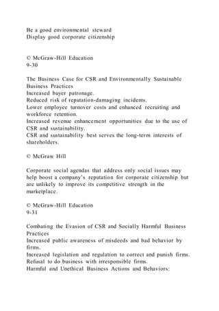 Be a good environmental steward
Display good corporate citizenship
© McGraw-Hill Education
9-30
The Business Case for CSR and Environmentally Sustainable
Business Practices
Increased buyer patronage.
Reduced risk of reputation-damaging incidents.
Lower employee turnover costs and enhanced recruiting and
workforce retention.
Increased revenue enhancement opportunities due to the use of
CSR and sustainability.
CSR and sustainability best serves the long-term interests of
shareholders.
© McGraw Hill
Corporate social agendas that address only social issues may
help boost a company’s reputation for corporate citizenship but
are unlikely to improve its competitive strength in the
marketplace.
© McGraw-Hill Education
9-31
Combating the Evasion of CSR and Socially Harmful Business
Practices
Increased public awareness of misdeeds and bad behavior by
firms.
Increased legislation and regulation to correct and punish firms.
Refusal to do business with irresponsible firms.
Harmful and Unethical Business Actions and Behaviors:
 