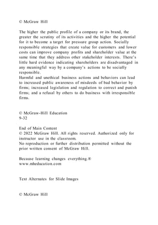 © McGraw Hill
The higher the public profile of a company or its brand, the
greater the scrutiny of its activities and the higher the potential
for it to become a target for pressure group action. Socially
responsible strategies that create value for customers and lower
costs can improve company profits and shareholder value at the
same time that they address other stakeholder interests. There’s
little hard evidence indicating shareholders are disadvantaged in
any meaningful way by a company’s actions to be socially
responsible.
Harmful and unethical business actions and behaviors can lead
to increased public awareness of misdeeds of bad behavior by
firms; increased legislation and regulation to correct and punish
firms; and a refusal by others to do business with irresponsible
firms.
© McGraw-Hill Education
9-32
End of Main Content
© 2022 McGraw Hill. All rights reserved. Authorized only for
instructor use in the classroom.
No reproduction or further distribution permitted without the
prior written consent of McGraw Hill.
Because learning changes everything.®
www.mheducation.com
Text Alternates for Slide Images
© McGraw Hill
 
