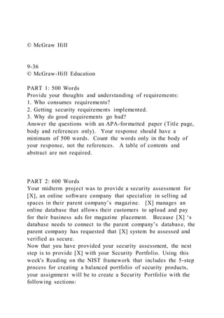 © McGraw Hill
9-36
© McGraw-Hill Education
PART 1: 500 Words
Provide your thoughts and understanding of requirements:
1. Who consumes requirements?
2. Getting security requirements implemented.
3. Why do good requirements go bad?
Answer the questions with an APA-formatted paper (Title page,
body and references only). Your response should have a
minimum of 500 words. Count the words only in the body of
your response, not the references. A table of contents and
abstract are not required.
PART 2: 600 Words
Your midterm project was to provide a security assessment for
[X], an online software company that specialize in selling ad
spaces in their parent company’s magazine. [X] manages an
online database that allows their customers to upload and pay
for their business ads for magazine placement. Because [X] ‘s
database needs to connect to the parent company’s database, the
parent company has requested that [X] system be assessed and
verified as secure.
Now that you have provided your security assessment, the next
step is to provide [X] with your Security Portfolio. Using this
week's Reading on the NIST framework that includes the 5-step
process for creating a balanced portfolio of security products,
your assignment will be to create a Security Portfolio with the
following sections:
 