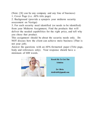 (Note: [X] can be any company and any line of business)
1. Cover Page (i.e. APA title page)
2. Background (provide a synopsis your midterm security
assessment on Vestige)
3. For each security need identified (or needs to be identified)
from your Midterm Assignment, Find the products that will
deliver the needed capabilities for the right price, and tell why
you chose that product.
This assignment should be about the security needs only. Do
NOT discuss how the client can achieve more business (That is
not your job).
Answer the questions with an APA-formatted paper (Title page,
body and references only). Your response should have a
minimum of 600 words.
 