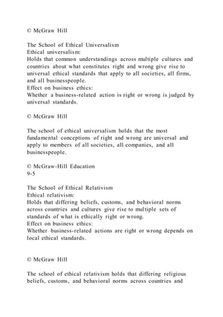 © McGraw Hill
The School of Ethical Universalism
Ethical universalism:
Holds that common understandings across multiple cultures and
countries about what constitutes right and wrong give rise to
universal ethical standards that apply to all societies, all firms,
and all businesspeople.
Effect on business ethics:
Whether a business-related action is right or wrong is judged by
universal standards.
© McGraw Hill
The school of ethical universalism holds that the most
fundamental conceptions of right and wrong are universal and
apply to members of all societies, all companies, and all
businesspeople.
© McGraw-Hill Education
9-5
The School of Ethical Relativism
Ethical relativism:
Holds that differing beliefs, customs, and behavioral norms
across countries and cultures give rise to multiple sets of
standards of what is ethically right or wrong.
Effect on business ethics:
Whether business-related actions are right or wrong depends on
local ethical standards.
© McGraw Hill
The school of ethical relativism holds that differing religious
beliefs, customs, and behavioral norms across countries and
 