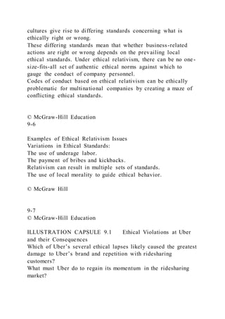 cultures give rise to differing standards concerning what is
ethically right or wrong.
These differing standards mean that whether business-related
actions are right or wrong depends on the prevailing local
ethical standards. Under ethical relativism, there can be no one-
size-fits-all set of authentic ethical norms against which to
gauge the conduct of company personnel.
Codes of conduct based on ethical relativism can be ethically
problematic for multinational companies by creating a maze of
conflicting ethical standards.
© McGraw-Hill Education
9-6
Examples of Ethical Relativism Issues
Variations in Ethical Standards:
The use of underage labor.
The payment of bribes and kickbacks.
Relativism can result in multiple sets of standards.
The use of local morality to guide ethical behavior.
© McGraw Hill
9-7
© McGraw-Hill Education
ILLUSTRATION CAPSULE 9.1 Ethical Violations at Uber
and their Consequences
Which of Uber’s several ethical lapses likely caused the greatest
damage to Uber’s brand and repetition with ridesharing
customers?
What must Uber do to regain its momentum in the ridesharing
market?
 