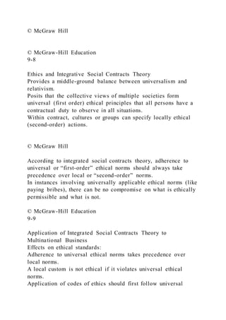 © McGraw Hill
© McGraw-Hill Education
9-8
Ethics and Integrative Social Contracts Theory
Provides a middle-ground balance between universalism and
relativism.
Posits that the collective views of multiple societies form
universal (first order) ethical principles that all persons have a
contractual duty to observe in all situations.
Within contract, cultures or groups can specify locally ethical
(second-order) actions.
© McGraw Hill
According to integrated social contracts theory, adherence to
universal or “first-order” ethical norms should always take
precedence over local or “second-order” norms.
In instances involving universally applicable ethical norms (like
paying bribes), there can be no compromise on what is ethically
permissible and what is not.
© McGraw-Hill Education
9-9
Application of Integrated Social Contracts Theory to
Multinational Business
Effects on ethical standards:
Adherence to universal ethical norms takes precedence over
local norms.
A local custom is not ethical if it violates universal ethical
norms.
Application of codes of ethics should first follow universal
 