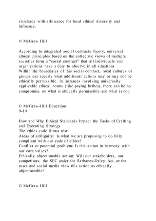 standards with allowance for local ethical diversity and
influence.
© McGraw Hill
According to integrated social contracts theory, universal
ethical principles based on the collective views of multiple
societies form a “social contract” that all individuals and
organizations have a duty to observe in all situations.
Within the boundaries of this social contract, local cultures or
groups can specify what additional actions may or may not be
ethically permissible. In instances involving universally
applicable ethical norms (like paying bribes), there can be no
compromise on what is ethically permissible and what is not.
© McGraw-Hill Education
9-10
How and Why Ethical Standards Impact the Tasks of Crafting
and Executing Strategy
The ethics code litmus test:
Areas of ambiguity: Is what we are proposing to do fully
compliant with our code of ethics?
Conflict or potential problem: Is this action in harmony with
our core values?
Ethically objectionable action: Will our stakeholders, our
competitors, the SEC under the Sarbanes-Oxley Act, or the
news and social media view this action as ethically
objectionable?
© McGraw Hill
 