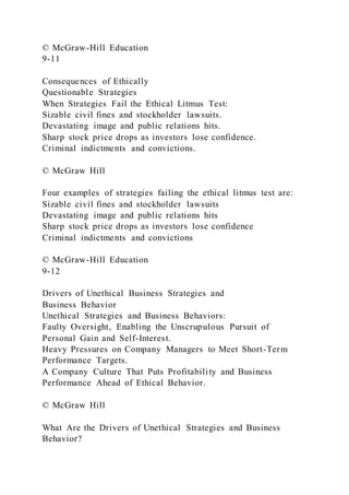 © McGraw-Hill Education
9-11
Consequences of Ethically
Questionable Strategies
When Strategies Fail the Ethical Litmus Test:
Sizable civil fines and stockholder lawsuits.
Devastating image and public relations hits.
Sharp stock price drops as investors lose confidence.
Criminal indictments and convictions.
© McGraw Hill
Four examples of strategies failing the ethical litmus test are:
Sizable civil fines and stockholder lawsuits
Devastating image and public relations hits
Sharp stock price drops as investors lose confidence
Criminal indictments and convictions
© McGraw-Hill Education
9-12
Drivers of Unethical Business Strategies and
Business Behavior
Unethical Strategies and Business Behaviors:
Faulty Oversight, Enabling the Unscrupulous Pursuit of
Personal Gain and Self-Interest.
Heavy Pressures on Company Managers to Meet Short-Term
Performance Targets.
A Company Culture That Puts Profitability and Business
Performance Ahead of Ethical Behavior.
© McGraw Hill
What Are the Drivers of Unethical Strategies and Business
Behavior?
 
