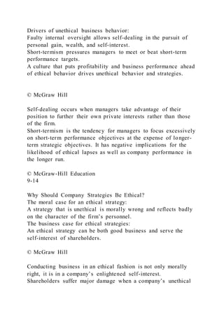 Drivers of unethical business behavior:
Faulty internal oversight allows self-dealing in the pursuit of
personal gain, wealth, and self-interest.
Short-termism pressures managers to meet or beat short-term
performance targets.
A culture that puts profitability and business performance ahead
of ethical behavior drives unethical behavior and strategies.
© McGraw Hill
Self-dealing occurs when managers take advantage of their
position to further their own private interests rather than those
of the firm.
Short-termism is the tendency for managers to focus excessively
on short-term performance objectives at the expense of longer-
term strategic objectives. It has negative implications for the
likelihood of ethical lapses as well as company performance in
the longer run.
© McGraw-Hill Education
9-14
Why Should Company Strategies Be Ethical?
The moral case for an ethical strategy:
A strategy that is unethical is morally wrong and reflects badly
on the character of the firm’s personnel.
The business case for ethical strategies:
An ethical strategy can be both good business and serve the
self-interest of shareholders.
© McGraw Hill
Conducting business in an ethical fashion is not only morally
right, it is in a company’s enlightened self-interest.
Shareholders suffer major damage when a company’s unethical
 