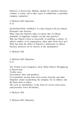 behavior is discovered. Making amends for unethical business
conduct is costly, and it takes years to rehabilitate a tarnished
company reputation.
© McGraw-Hill Education
9-15
ILLUSTRATION CAPSULE 9.2 How PepsiCo Put Its Ethical
Principles into Practice
What steps has PepsiCo taken to ensure that its ethical
standards of employee conduct are put into practice?
Why has PepsiCo been so successful in instilling a culture of
ethical conduct in its organization when other firms have not?
What has been the effect of PepsiCo’s dedication to ethical
business practices on its success in the marketplace?
© McGraw Hill
© McGraw-Hill Education
9-16
The Visible Costs Companies Incur When Ethical Wrongdoing
Is Discovered
Visible costs:
Government fines and penalties.
Civil penalties arising from class-action lawsuits and other
litigation aimed at punishing the company for its offense and
the harm done to others.
The costs to shareholders in the form of a lower stock price
(and possibly lower dividends).
© McGraw Hill
© McGraw-Hill Education
 
