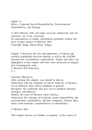 chapter 9
Ethics, Corporate Social Responsibility, Environmental
Sustainability, and Strategy
© 2022 McGraw Hill. All rights reserved. Authorized only for
instructor use in the classroom.
No reproduction or further distribution permitted without the
prior written consent of McGraw Hill.
Copyright Image Source/Getty Images
Chapter 9 discusses the role and importance of ethical and
socially responsible decision making as well as the AACSB
International accreditation requirements. Values and ethics are
highlighted in this chapter and their roles discussed as integral
part of managerial tasks.
© McGraw-Hill Education
3–1
Learning Objectives
After reading this chapter, you should be able to:
Understand why the standards of ethical behavior in business
are no different from ethical standards in general.
Recognize the conditions that give rise to unethical business
strategies and behavior.
Identify the costs of business ethics failures.
Understand the concepts of corporate social responsibility and
environmental sustainability and how companies balance these
duties with economic responsibilities to shareholders.
© McGraw Hill
This chapter focuses on whether a company, in the course of
 