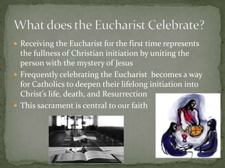  Receiving the Eucharist for the first time represents
  the fullness of Christian initiation by uniting the
  person with the mystery of Jesus
 Frequently celebrating the Eucharist becomes a way
  for Catholics to deepen their lifelong initiation into
  Christ’s life, death, and Resurrection
 This sacrament is central to our faith
 