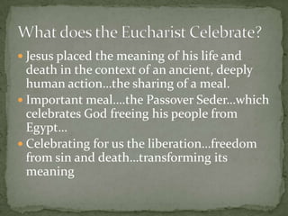  Jesus placed the meaning of his life and
  death in the context of an ancient, deeply
  human action…the sharing of a meal.
 Important meal….the Passover Seder…which
  celebrates God freeing his people from
  Egypt…
 Celebrating for us the liberation…freedom
  from sin and death…transforming its
  meaning
 