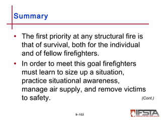 • The first priority at any structural fire is
that of survival, both for the individual
and of fellow firefighters.
• In order to meet this goal firefighters
must learn to size up a situation,
practice situational awareness,
manage air supply, and remove victims
to safety.
Summary
9–102
(Cont.)
 