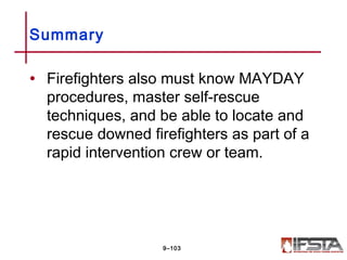 • Firefighters also must know MAYDAY
procedures, master self-rescue
techniques, and be able to locate and
rescue downed firefighters as part of a
rapid intervention crew or team.
Summary
9–103
 