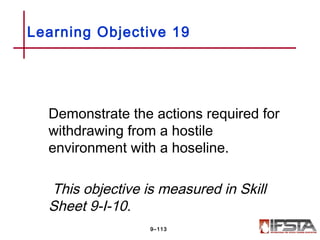 Demonstrate the actions required for
withdrawing from a hostile
environment with a hoseline.
This objective is measured in Skill
Sheet 9-I-10.
Learning Objective 19
9–113
 