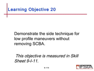 Demonstrate the side technique for
low profile maneuvers without
removing SCBA.
This objective is measured in Skill
Sheet 9-I-11.
Learning Objective 20
9–114
 