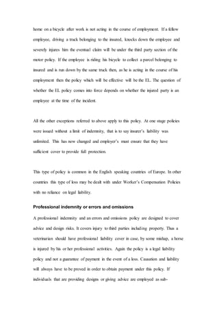 home on a bicycle after work is not acting in the course of employment. If a fellow
employee, driving a truck belonging to the insured, knocks down the employee and
severely injures him the eventual claim will be under the third party section of the
motor policy. If the employee is riding his bicycle to collect a parcel belonging to
insured and is run down by the same truck then, as he is acting in the course of his
employment then the policy which will be effective will be the EL. The question of
whether the EL policy comes into force depends on whether the injured party is an
employee at the time of the incident.
All the other exceptions referred to above apply to this policy. At one stage policies
were issued without a limit of indemnity, that is to say insurer’s liability was
unlimited. This has now changed and employer’s must ensure that they have
sufficient cover to provide full protection.
This type of policy is common in the English speaking countries of Europe. In other
countries this type of loss may be dealt with under Worker’s Compensation Policies
with no reliance on legal liability.
Professional indemnity or errors and omissions
A professional indemnity and an errors and omissions policy are designed to cover
advice and design risks. It covers injury to third parties including property. Thus a
veterinarian should have professional liability cover in case, by some mishap, a horse
is injured by his or her professional activities. Again the policy is a legal liability
policy and not a guarantee of payment in the event of a loss. Causation and liability
will always have to be proved in order to obtain payment under this policy. If
individuals that are providing designs or giving advice are employed as sub-
 