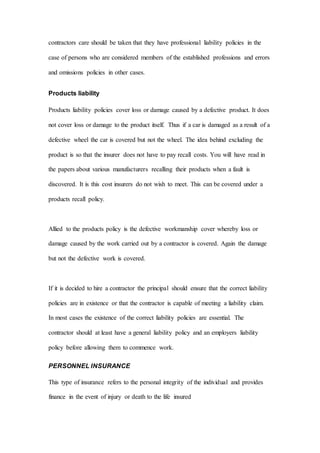 contractors care should be taken that they have professional liability policies in the
case of persons who are considered members of the established professions and errors
and omissions policies in other cases.
Products liability
Products liability policies cover loss or damage caused by a defective product. It does
not cover loss or damage to the product itself. Thus if a car is damaged as a result of a
defective wheel the car is covered but not the wheel. The idea behind excluding the
product is so that the insurer does not have to pay recall costs. You will have read in
the papers about various manufacturers recalling their products when a fault is
discovered. It is this cost insurers do not wish to meet. This can be covered under a
products recall policy.
Allied to the products policy is the defective workmanship cover whereby loss or
damage caused by the work carried out by a contractor is covered. Again the damage
but not the defective work is covered.
If it is decided to hire a contractor the principal should ensure that the correct liability
policies are in existence or that the contractor is capable of meeting a liability claim.
In most cases the existence of the correct liability policies are essential. The
contractor should at least have a general liability policy and an employers liability
policy before allowing them to commence work.
PERSONNEL INSURANCE
This type of insurance refers to the personal integrity of the individual and provides
finance in the event of injury or death to the life insured
 