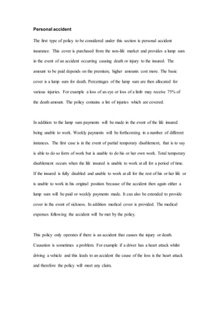 Personal accident
The first type of policy to be considered under this section is personal accident
insurance. This cover is purchased from the non-life market and provides a lump sum
in the event of an accident occurring causing death or injury to the insured. The
amount to be paid depends on the premium, higher amounts cost more. The basic
cover is a lump sum for death. Percentages of the lump sum are then allocated for
various injuries. For example a loss of an eye or loss of a limb may receive 75% of
the death amount. The policy contains a list of injuries which are covered.
In addition to the lump sum payments will be made in the event of the life insured
being unable to work. Weekly payments will be forthcoming in a number of different
instances. The first case is in the event of partial temporary disablement, that is to say
is able to do so form of work but is unable to do his or her own work. Total temporary
disablement occurs when the life insured is unable to work at all for a period of time.
If the insured is fully disabled and unable to work at all for the rest of his or her life or
is unable to work in his original position because of the accident then again either a
lump sum will be paid or weekly payments made. It can also be extended to provide
cover in the event of sickness. In addition medical cover is provided. The medical
expenses following the accident will be met by the policy.
This policy only operates if there is an accident that causes the injury or death.
Causation is sometimes a problem. For example if a driver has a heart attack whilst
driving a vehicle and this leads to an accident the cause of the loss is the heart attack
and therefore the policy will meet any claim.
 