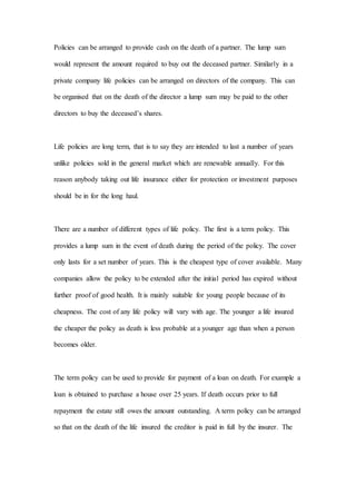 Policies can be arranged to provide cash on the death of a partner. The lump sum
would represent the amount required to buy out the deceased partner. Similarly in a
private company life policies can be arranged on directors of the company. This can
be organised that on the death of the director a lump sum may be paid to the other
directors to buy the deceased’s shares.
Life policies are long term, that is to say they are intended to last a number of years
unlike policies sold in the general market which are renewable annually. For this
reason anybody taking out life insurance either for protection or investment purposes
should be in for the long haul.
There are a number of different types of life policy. The first is a term policy. This
provides a lump sum in the event of death during the period of the policy. The cover
only lasts for a set number of years. This is the cheapest type of cover available. Many
companies allow the policy to be extended after the initial period has expired without
further proof of good health. It is mainly suitable for young people because of its
cheapness. The cost of any life policy will vary with age. The younger a life insured
the cheaper the policy as death is less probable at a younger age than when a person
becomes older.
The term policy can be used to provide for payment of a loan on death. For example a
loan is obtained to purchase a house over 25 years. If death occurs prior to full
repayment the estate still owes the amount outstanding. A term policy can be arranged
so that on the death of the life insured the creditor is paid in full by the insurer. The
 
