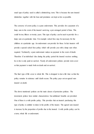 usual type of policy used is called a diminishing term. This is because the sum insured
diminishes together with the loan and premiums are kept as low as possible.
The converse of a term policy is a pure endowment. This provides for a payment of a
lump sum in the event of the insured surviving a pre-arranged period of time. This
could be ten, fifteen or twenty years. This type of policy can be used to provide for a
lump sum at a particular time. For example school fees may be necessary for the
children at a particular age. An endowment can provide for these. In fact insurers will
provide a special school fees policy which will provide you with a lump sum when
required. Technically a pure endowment makes no payment in the event of death.
Therefore if an individual dies during the policy period the insured receives nothing,
he or she is only paid on survival. Nearly all endowment policies provide term cover
so that payment is made both on death and on survival.
The final type of life cover is whole life. This is designed to last a life time so that the
policy remains in existence until death occurs. The policy pays out an agreed sum
insured on death.
The above mentioned policies are the main classes of protection policies. The
investment polices have similar characteristics but additional benefits are provided.
One of these is a with profits policy. This provides that an insured purchasing this
type of policy is entitled to share in the profits of the insurer. The agreed sum insured
is increase by the proportion of profits due to the insured. A with profits policy can be
a term, whole life or endowment.
 