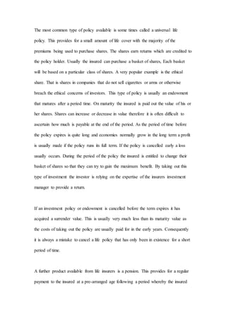 The most common type of policy available is some times called a universal life
policy. This provides for a small amount of life cover with the majority of the
premiums being used to purchase shares. The shares earn returns which are credited to
the policy holder. Usually the insured can purchase a basket of shares, Each basket
will be based on a particular class of shares. A very popular example is the ethical
share. That is shares in companies that do not sell cigarettes or arms or otherwise
breach the ethical concerns of investors. This type of policy is usually an endowment
that matures after a period time. On maturity the insured is paid out the value of his or
her shares. Shares can increase or decrease in value therefore it is often difficult to
ascertain how much is payable at the end of the period. As the period of time before
the policy expires is quite long and economies normally grow in the long term a profit
is usually made if the policy runs its full term. If the policy is cancelled early a loss
usually occurs. During the period of the policy the insured is entitled to change their
basket of shares so that they can try to gain the maximum benefit. By taking out this
type of investment the investor is relying on the expertise of the insurers investment
manager to provide a return.
If an investment policy or endowment is cancelled before the term expires it has
acquired a surrender value. This is usually very much less than its maturity value as
the costs of taking out the policy are usually paid for in the early years. Consequently
it is always a mistake to cancel a life policy that has only been in existence for a short
period of time.
A further product available from life insurers is a pension. This provides for a regular
payment to the insured at a pre-arranged age following a period whereby the insured
 