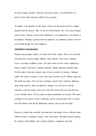 has paid a regular premium. Basically the pension policy is an endowment for a
period of years until retirement followed by an annuity.
An annuity is the opposite of a life policy. In this case the insured pays for a regular
payment from the insurers either for the rest of the insured’s life or for a pre-arranged
period of time. Pensions can be sold to individuals or to organisations. If an insured is
an employee obtaining a pension from his employers any additional pension will have
to be bought through his or her employers.
PROPERTY INSURANCE
Property and pecuniary policies are sold in the non-life market. They cover moveable
and immovable property against different types of perils. These types of policies
cover a vast range of different losses. The main classes are fire, motor, engineering,
marine, aviation and transit, computer insurance, fidelity guarantee and plate glass.
The fire policy is the most common type of cover provided for property. Although
called a fire policy it extends to cover other types of perils as well. Without going into
full details the policy will cover loss or damage caused by fire, explosion, lightning,
storm, flood and riot, strike and malicious damage. You will have to read the
extensions in the fire policy to be aware of the full extent of the cover but the basic
cover is detailed above. The loss must be caused accidentally by the peril. This means
accidental to the insured so that if somebody sets fire to the premises this is covered
but if the insured starts the fire deliberately insurers will not meet the claim.
Property is divided into moveable and immovable and usually cover is afforded under
different policies or different sections of the same policy. Moveable property includes
the contents of the building such as plant, machinery, equipment and stock.
 