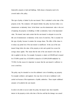 Immovable property is land and buildings. Both classes of property need to be
covered under a fire policy.
This type of policy is limited by the sum insured. This is calculated on the value of the
property at risk. The evaluation will depend whether the policy has been written on a
reinstatement or indemnity basis. In the former case the reinstatement value is the cost
of replacing the property or rebuilding it whilst an indemnity basis is the depreciated
value. The insured must make certain that the sum insured is adequate to cover the
full cost of reinstatement or indemnity in the event of a total loss. This is essential for
this type of policy because it contains the average clause. The effect of this clause is
to reduce any partial loss if the sum insured is insufficient. In the case of the sum
insured being below the value of the property at risk and a partial loss occurs the
average clause applies. This means that the ratio of the sum insured to the value at
risk is applied to the loss. For example if property is valued at £100,000 and is insured
for £75,000 a partial loss of £20,000 is reduced to £15,000 (20,000 multiplied by
75/100). For this reason it is important to ensure that the sum insured is sufficient to
cover a total loss.
The policy may be extended to cover the additional costs of rebuilding any property.
For example architects and engineers fees may have to be met or additional work
carried out because of the requirements of public authorities. These require additional
amounts to be added to the sum insured.
In order to be able to recover under the policy the insured must show insurable
interest in the property at risk at the time of the loss and that the damage was caused
 