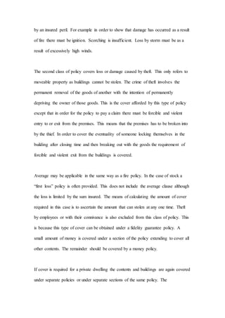 by an insured peril. For example in order to show that damage has occurred as a result
of fire there must be ignition. Scorching is insufficient. Loss by storm must be as a
result of excessively high winds.
The second class of policy covers loss or damage caused by theft. This only refers to
moveable property as buildings cannot be stolen. The crime of theft involves the
permanent removal of the goods of another with the intention of permanently
depriving the owner of those goods. This is the cover afforded by this type of policy
except that in order for the policy to pay a claim there must be forcible and violent
entry to or exit from the premises. This means that the premises has to be broken into
by the thief. In order to cover the eventuality of someone locking themselves in the
building after closing time and then breaking out with the goods the requirement of
forcible and violent exit from the buildings is covered.
Average may be applicable in the same way as a fire policy. In the case of stock a
“first loss” policy is often provided. This does not include the average clause although
the loss is limited by the sum insured. The means of calculating the amount of cover
required in this case is to ascertain the amount that can stolen at any one time. Theft
by employees or with their connivance is also excluded from this class of policy. This
is because this type of cover can be obtained under a fidelity guarantee policy. A
small amount of money is covered under a section of the policy extending to cover all
other contents. The remainder should be covered by a money policy.
If cover is required for a private dwelling the contents and buildings are again covered
under separate policies or under separate sections of the same policy. The
 