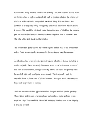 houseowners policy provides cover for the building. The perils covered include those
on the fire policy as well as additional risk such as breakage of glass, the collapse of
television aerials or masts, escape of oil and items falling from an aircraft. The
condition of average may apply consequently one should ensure that the sum insured
is correct. This should be calculated on the basis of the cost of rebuilding the property,
plus the cost of debris removal and any additional expenses such as architect’s fees.
The value of the land should not be included.
The householders policy covers the contents against similar risks to the houseowners
policy. Again average applies consequently the sum insured must be adequate.
An all risks policy covers specified property against all risks of damage excluding a
number of perils. These are usually losses that would occur in the normal course of
time such as wear and tear, damage caused by mildew and moss. The property must
be specified with each item having a sum insured. This is generally used for
expensive items or, in the case of private insurance, items you would take out of the
house such as jewellery or cameras.
There are a number of other types of insurance designed to cover specific property.
Thus aviation policies can cover aeroplanes and satellites, marine policies covers
ships and cargo. Care should be taken when arranging insurance that all the property
is properly covered.
 