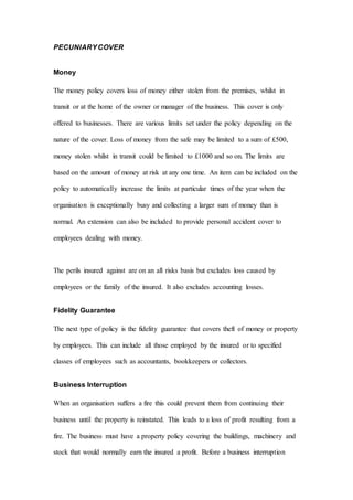 PECUNIARYCOVER
Money
The money policy covers loss of money either stolen from the premises, whilst in
transit or at the home of the owner or manager of the business. This cover is only
offered to businesses. There are various limits set under the policy depending on the
nature of the cover. Loss of money from the safe may be limited to a sum of £500,
money stolen whilst in transit could be limited to £1000 and so on. The limits are
based on the amount of money at risk at any one time. An item can be included on the
policy to automatically increase the limits at particular times of the year when the
organisation is exceptionally busy and collecting a larger sum of money than is
normal. An extension can also be included to provide personal accident cover to
employees dealing with money.
The perils insured against are on an all risks basis but excludes loss caused by
employees or the family of the insured. It also excludes accounting losses.
Fidelity Guarantee
The next type of policy is the fidelity guarantee that covers theft of money or property
by employees. This can include all those employed by the insured or to specified
classes of employees such as accountants, bookkeepers or collectors.
Business Interruption
When an organisation suffers a fire this could prevent them from continuing their
business until the property is reinstated. This leads to a loss of profit resulting from a
fire. The business must have a property policy covering the buildings, machinery and
stock that would normally earn the insured a profit. Before a business interruption
 