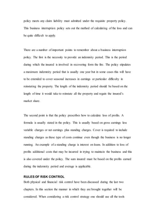 policy meets any claim liability must admitted under the requisite property policy.
This business interruption policy sets out the method of calculating of the loss and can
be quite difficult to apply.
There are a number of important points to remember about a business interruption
policy. The first is the necessity to provide an indemnity period. This is the period
during which the insured is involved in recovering form the fire. The policy stipulates
a maximum indemnity period that is usually one year but in some cases this will have
to be extended to cover seasonal increases in earnings or particular difficulty in
reinstating the property. The length of the indemnity period should be based on the
length of time it would take to reinstate all the property and regain the insured’s
market share.
The second point is that the policy prescribes how to calculate loss of profits. A
formula is usually stated in the policy. This is usually based on gross earnings less
variable charges or net earnings plus standing charges. Cover is required to include
standing charges as these type of costs continue even though the business is no longer
running. An example of a standing charge is interest on loans. In addition to loss of
profits additional costs that may be incurred in trying to maintain the business and this
is also covered under the policy. The sum insured must be based on the profits earned
during the indemnity period and average is applicable.
RULES OF RISK CONTROL
Both physical and financial risk control have been discussed during the last two
chapters. In this section the manner in which they are brought together will be
considered. When considering a risk control strategy one should use all the tools
 