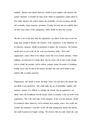 available. Internal and external financing should be used together with physical risk
control. Insurance is essential for large losses which an organisation cannot afford to
bear whilst physical risk control reduces the probability of a loss occurring and this
will eventually reduce insurance premiums. In using the tools that are available there
are three basic tenets of risk management which should be taken into account.
The first is not to risk more than the organisation can afford. In the event of any loss
being large enough to threaten the existence of the organisation or the attainment of
its objectives insurance should be purchased to finance this occurrence. The business
should never be put at risk for the wont of an insurance policy. Most small
organisations cannot afford to be without at least fire cover on their premises. If their
buildings are destroyed it is hardly likely that the owner will be able to find enough
cash to rebuild the premises and be without earnings during the period of rebuilding.
Smaller losses may be met by the insured provided that cash can be found to pay
medical bills or replace property.
Organisations may decide to insure the larger losses over and above the amount they
can afford to pay themselves. This could imply the use of deductibles together with
insurance policies. It is difficult to calculate the amount that an organisation can
afford. Each will be different but the normal criteria to consider is the net worth of the
organisation. This is the total value of the enterprise. If this is at risk insurance should
be considered unless financing can be obtained from another source. One would also
consider the enterprise’s cash flow as this will help management decide that amount
that could be paid out of regular earning. The reserves that are easily turned into cash
 