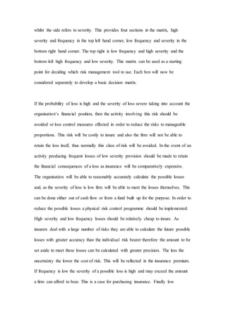 whilst the side refers to severity. This provides four sections in the matrix, high
severity and frequency in the top left hand corner, low frequency and severity in the
bottom right hand corner. The top right is low frequency and high severity and the
bottom left high frequency and low severity. This matrix can be used as a starting
point for deciding which risk management tool to use. Each box will now be
considered separately to develop a basic decision matrix.
If the probability of loss is high and the severity of loss severe taking into account the
organisation’s financial position, then the activity involving this risk should be
avoided or loss control measures effected in order to reduce the risks to manageable
proportions. This risk will be costly to insure and also the firm will not be able to
retain the loss itself, thus normally this class of risk will be avoided. In the event of an
activity producing frequent losses of low severity provision should be made to retain
the financial consequences of a loss as insurance will be comparatively expensive.
The organisation will be able to reasonably accurately calculate the possible losses
and, as the severity of loss is low firm will be able to meet the losses themselves. This
can be done either out of cash flow or from a fund built up for the purpose. In order to
reduce the possible losses a physical risk control programme should be implemented.
High severity and low frequency losses should be relatively cheap to insure. As
insurers deal with a large number of risks they are able to calculate the future possible
losses with greater accuracy than the individual risk bearer therefore the amount to be
set aside to meet these losses can be calculated with greater precision. The less the
uncertainty the lower the cost of risk. This will be reflected in the insurance premium.
If frequency is low the severity of a possible loss is high and may exceed the amount
a firm can afford to bear. This is a case for purchasing insurance. Finally low
 