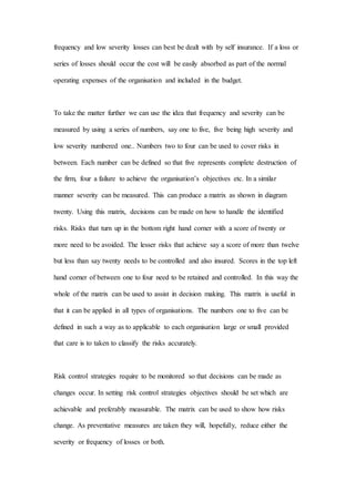 frequency and low severity losses can best be dealt with by self insurance. If a loss or
series of losses should occur the cost will be easily absorbed as part of the normal
operating expenses of the organisation and included in the budget.
To take the matter further we can use the idea that frequency and severity can be
measured by using a series of numbers, say one to five, five being high severity and
low severity numbered one.. Numbers two to four can be used to cover risks in
between. Each number can be defined so that five represents complete destruction of
the firm, four a failure to achieve the organisation’s objectives etc. In a similar
manner severity can be measured. This can produce a matrix as shown in diagram
twenty. Using this matrix, decisions can be made on how to handle the identified
risks. Risks that turn up in the bottom right hand corner with a score of twenty or
more need to be avoided. The lesser risks that achieve say a score of more than twelve
but less than say twenty needs to be controlled and also insured. Scores in the top left
hand corner of between one to four need to be retained and controlled. In this way the
whole of the matrix can be used to assist in decision making. This matrix is useful in
that it can be applied in all types of organisations. The numbers one to five can be
defined in such a way as to applicable to each organisation large or small provided
that care is to taken to classify the risks accurately.
Risk control strategies require to be monitored so that decisions can be made as
changes occur. In setting risk control strategies objectives should be set which are
achievable and preferably measurable. The matrix can be used to show how risks
change. As preventative measures are taken they will, hopefully, reduce either the
severity or frequency of losses or both.
 