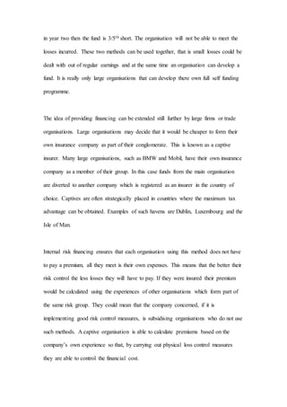 in year two then the fund is 3/5th short. The organisation will not be able to meet the
losses incurred. These two methods can be used together, that is small losses could be
dealt with out of regular earnings and at the same time an organisation can develop a
fund. It is really only large organisations that can develop there own full self funding
programme.
The idea of providing financing can be extended still further by large firms or trade
organisations. Large organisations may decide that it would be cheaper to form their
own insurance company as part of their conglomerate. This is known as a captive
insurer. Many large organisations, such as BMW and Mobil, have their own insurance
company as a member of their group. In this case funds from the main organisation
are diverted to another company which is registered as an insurer in the country of
choice. Captives are often strategically placed in countries where the maximum tax
advantage can be obtained. Examples of such havens are Dublin, Luxembourg and the
Isle of Man.
Internal risk financing ensures that each organisation using this method does not have
to pay a premium, all they meet is their own expenses. This means that the better their
risk control the less losses they will have to pay. If they were insured their premium
would be calculated using the experiences of other organisations which form part of
the same risk group. They could mean that the company concerned, if it is
implementing good risk control measures, is subsidising organisations who do not use
such methods. A captive organisation is able to calculate premiums based on the
company’s own experience so that, by carrying out physical loss control measures
they are able to control the financial cost.
 