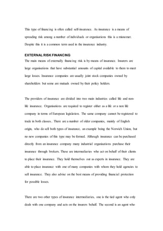 This type of financing is often called self-insurance. As insurance is a means of
spreading risk among a number of individuals or organisations this is a misnomer.
Despite this it is a common term used in the insurance industry.
EXTERNAL RISK FINANCING
The main means of externally financing risk is by means of insurance. Insurers are
large organisations that have substantial amounts of capital available to them to meet
large losses. Insurance companies are usually joint stock companies owned by
shareholders but some are mutuals owned by their policy holders.
The providers of insurance are divided into two main industries called life and non-
life insurance. Organisations are required to register either as a life or a non life
company in terms of European legislation. The same company cannot be registered to
trade in both classes.. There are a number of older companies, mainly of English
origin, who do sell both types of insurance, an example being the Norwich Union, but
no new companies of this type may be formed. Although insurance can be purchased
directly from an insurance company many industrial organisations purchase their
insurance through brokers. These are intermediaries who act on behalf of their clients
to place their insurance. They hold themselves out as experts in insurance. They are
able to place insurance with one of many companies with whom they hold agencies to
sell insurance. They also advise on the best means of providing financial protection
for possible losses.
There are two other types of insurance intermediaries, one is the tied agent who only
deals with one company and acts on the insurers behalf. The second is an agent who
 
