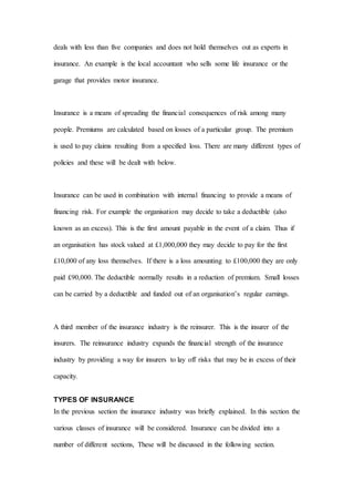 deals with less than five companies and does not hold themselves out as experts in
insurance. An example is the local accountant who sells some life insurance or the
garage that provides motor insurance.
Insurance is a means of spreading the financial consequences of risk among many
people. Premiums are calculated based on losses of a particular group. The premium
is used to pay claims resulting from a specified loss. There are many different types of
policies and these will be dealt with below.
Insurance can be used in combination with internal financing to provide a means of
financing risk. For example the organisation may decide to take a deductible (also
known as an excess). This is the first amount payable in the event of a claim. Thus if
an organisation has stock valued at £1,000,000 they may decide to pay for the first
£10,000 of any loss themselves. If there is a loss amounting to £100,000 they are only
paid £90,000. The deductible normally results in a reduction of premium. Small losses
can be carried by a deductible and funded out of an organisation’s regular earnings.
A third member of the insurance industry is the reinsurer. This is the insurer of the
insurers. The reinsurance industry expands the financial strength of the insurance
industry by providing a way for insurers to lay off risks that may be in excess of their
capacity.
TYPES OF INSURANCE
In the previous section the insurance industry was briefly explained. In this section the
various classes of insurance will be considered. Insurance can be divided into a
number of different sections, These will be discussed in the following section.
 