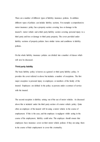 There are a number of different types of liability insurance policies. In addition
different types of policies can include liability sections. For example a comprehensive
motor insurance policy has a property section covering loss or damage to the
insured’s motor vehicle and a third party liability section covering personal injury to a
third party and loss or damage to third party property. The cover provided under
liability sections of property policies have similar terms and conditions to liability
policies.
On the whole liability insurance policies are divided into a number of classes which
will now be discussed.
Third party liability
The basic liability policy is known as a general or third party liability policy. It
provides the cover referred to above but includes a number of exceptions. The first
major exception is personal injury to employees or members of the family of the
insured. Employees are defined in the policy as persons under a contract of service
with the insured.
The second exception is liability arising out of the use of motor vehicles. As discussed
above this is included under the third party section of a motor vehicle policy. Quite
often an employee of the insured will be using a motor vehicle in the course of
employment. If this is the case, and the employee is negligent whilst acting in the
course of his employment, liability could arise. The employee should ensure that
employees have insurance cover on their motor vehicle policies if they are using them
in the course of their employment to cover this eventuality.
 