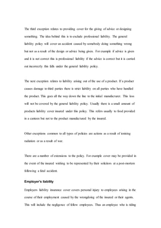 The third exception relates to providing cover for the giving of advice or designing
something. The idea behind this is to exclude professional liability. The general
liability policy will cover an accident caused by somebody doing something wrong
but not as a result of the design or advice being given. For example if advice is given
and it is not correct this is professional liability if the advice is correct but it is carried
out incorrectly this falls under the general liability policy.
The next exception relates to liability arising out of the use of a product. If a product
causes damage to third parties there is strict liability on all parties who have handled
the product. This goes all the way down the line to the initial manufacturer. This loss
will not be covered by the general liability policy. Usually there is a small amount of
products liability cover insured under this policy. This refers usually to food provided
in a canteen but not to the product manufactured by the insured.
Other exceptions common to all types of policies are actions as a result of ionising
radiation or as a result of war.
There are a number of extensions to the policy. For example cover may be provided in
the event of the insured wishing to be represented by their solicitors at a post-mortem
following a fatal accident.
Employer’s liability
Employers liability insurance cover covers personal injury to employees arising in the
course of their employment caused by the wrongdoing of the insured or their agents.
This will include the negligence of fellow employees. Thus an employee who is riding
 